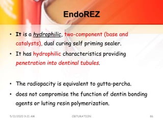 EndoREZ
• It is a hydrophilic, two-component (base and
catalysts), dual curing self priming sealer.
• It has hydrophilic characteristics providing
penetration into dentinal tubules.
• The radiopacity is equivalent to gutta-percha.
• does not compromise the function of dentin bonding
agents or luting resin polymerization.
5/11/2020 9:21 AM OBTURATION 86
 