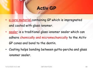 Activ GP
• a core material containing GP which is impregnated
and coated with glass ionomer.
• sealer is a traditional glass ionomer sealer which can
adhere chemically and micromechanically to the Activ
GP cones and bond to the dentin.
• Coating helps bonding between gutta-percha and glass
ionomer sealer.
5/11/2020 9:21 AM OBTURATION 88
 