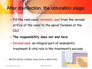 After disinfection, the obturation stage:
– Fill the root canal- hermetic seal from the coronal
orifice of the canal to the apical foramen at the
CDJ
– The responsibility does not end here
– Coronal seal- an integral part of endodontic
treatment & vital role in the treatment’s success
• BRITISH DENTAL JOURNAL Volume 216 No. 6 MAR 21 2014
5/11/2020 9:21 AM OBTURATION 9
 