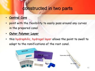 constructed in two parts
• Central Core
• point with the flexibility to easily pass around any curves
in the prepared canal
• Outer Polymer Layer
• this hydrophilic, hydrogel layer allows the point to swell to
adapt to the ramifications of the root canal.
92
 
