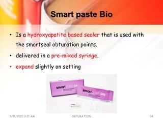 Smart paste Bio
• Is a hydroxyapatite based sealer that is used with
the smartseal obturation points.
• delivered in a pre-mixed syringe.
• expand slightly on setting
5/11/2020 9:21 AM OBTURATION 94
 