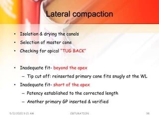 Lateral compaction
• Isolation & drying the canals
• Selection of master cone
• Checking for apical “TUG BACK”
• Inadequate fit- beyond the apex
– Tip cut off: reinserted primary cone fits snugly at the WL
• Inadequate fit- short of the apex
– Patency established to the corrected length
– Another primary GP inserted & verified
5/11/2020 9:21 AM OBTURATION 98
 