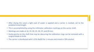 • After drying the canal a light coat of sealer is applied and a carrier is marked, set to the
predetermined length.
• This is accomplished by using the millimeter calibration markings on the carrier shaft.
• Markings are made at 18, 19, 20, 22, 24, 27, and 29 mm.
• Gutta-percha on the shaft that may be obscuring the calibration rings can be removed with a
surgical blade or knife.
• The carrier is disinfected with 5.25% NaOCl for 1 minute and rinsed in 70% alcohol.
 