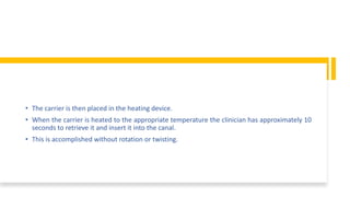 • The carrier is then placed in the heating device.
• When the carrier is heated to the appropriate temperature the clinician has approximately 10
seconds to retrieve it and insert it into the canal.
• This is accomplished without rotation or twisting.
 