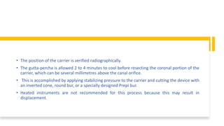 • The position of the carrier is verified radiographically.
• The gutta-percha is allowed 2 to 4 minutes to cool before resecting the coronal portion of the
carrier, which can be several millimetres above the canal orifice.
• This is accomplished by applying stabilizing pressure to the carrier and cutting the device with
an inverted cone, round bur, or a specially designed Prepi bur.
• Heated instruments are not recommended for this process because this may result in
displacement.
 