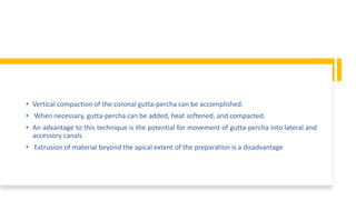 • Vertical compaction of the coronal gutta-percha can be accomplished.
• When necessary, gutta-percha can be added, heat softened, and compacted.
• An advantage to this technique is the potential for movement of gutta-percha into lateral and
accessory canals
• Extrusion of material beyond the apical extent of the preparation is a disadvantage
 