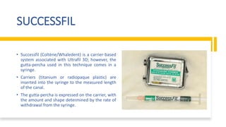 SUCCESSFIL
• Successfil (Coltène/Whaledent) is a carrier-based
system associated with Ultrafil 3D; however, the
gutta-percha used in this technique comes in a
syringe.
• Carriers (titanium or radiopaque plastic) are
inserted into the syringe to the measured length
of the canal.
• The gutta-percha is expressed on the carrier, with
the amount and shape determined by the rate of
withdrawal from the syringe.
 
