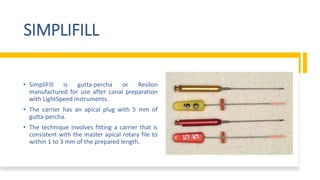 SIMPLIFILL
• SimpliFill is gutta-percha or Resilon
manufactured for use after canal preparation
with LightSpeed instruments.
• The carrier has an apical plug with 5 mm of
gutta-percha.
• The technique involves fitting a carrier that is
consistent with the master apical rotary file to
within 1 to 3 mm of the prepared length.
 