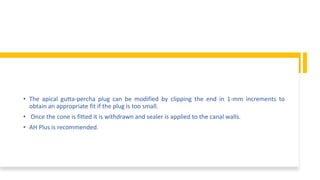 • The apical gutta-percha plug can be modified by clipping the end in 1-mm increments to
obtain an appropriate fit if the plug is too small.
• Once the cone is fitted it is withdrawn and sealer is applied to the canal walls.
• AH Plus is recommended.
 
