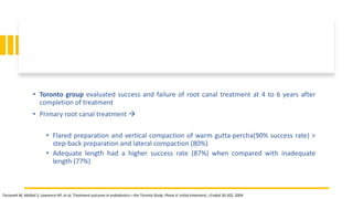 • Toronto group evaluated success and failure of root canal treatment at 4 to 6 years after
completion of treatment
• Primary root canal treatment 
• Flared preparation and vertical compaction of warm gutta-percha(90% success rate) >
step-back preparation and lateral compaction (80%)
• Adequate length had a higher success rate (87%) when compared with inadequate
length (77%)
Farzaneh M, Abitbol S, Lawrence HP, et al: Treatment outcome in endodontics—the Toronto Study. Phase II: initial treatment, J Endod 30:302, 2004
 