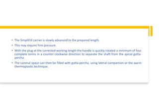 • The SimpliFill carrier is slowly advanced to the prepared length.
• This may require firm pressure.
• With the plug at the corrected working length the handle is quickly rotated a minimum of four
complete terms in a counter clockwise direction to separate the shaft from the apical gutta-
percha.
• The coronal space can then be filled with gutta-percha, using lateral compaction or the warm
thermoplastic technique.
 
