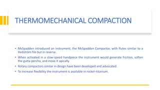 THERMOMECHANICAL COMPACTION
• McSpadden introduced an instrument, the McSpadden Compactor, with flutes similar to a
Hedström file but in reverse.
• When activated in a slow-speed handpiece the instrument would generate friction, soften
the gutta-percha, and move it apically.
• Rotary compactors similar in design have been developed and advocated.
• To increase flexibility the instrument is available in nickel–titanium.
 