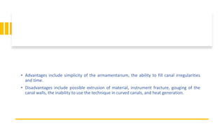 • Advantages include simplicity of the armamentarium, the ability to fill canal irregularities
and time.
• Disadvantages include possible extrusion of material, instrument fracture, gouging of the
canal walls, the inability to use the technique in curved canals, and heat generation.
 