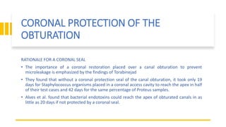 CORONAL PROTECTION OF THE
OBTURATION
RATIONALE FOR A CORONAL SEAL
• The importance of a coronal restoration placed over a canal obturation to prevent
microleakage is emphasized by the findings of Torabinejad
• They found that without a coronal protection seal of the canal obturation, it took only 19
days for Staphylococcus organisms placed in a coronal access cavity to reach the apex in half
of their test cases and 42 days for the same percentage of Proteus samples.
• Alves et al. found that bacterial endotoxins could reach the apex of obturated canals in as
little as 20 days if not protected by a coronal seal.
 