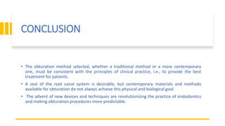 CONCLUSION
• The obturation method selected, whether a traditional method or a more contemporary
one, must be consistent with the principles of clinical practice, i.e., to provide the best
treatment for patients.
• A seal of the root canal system is desirable, but contemporary materials and methods
available for obturation do not always achieve this physical and biological goal.
• The advent of new devices and techniques are revolutionizing the practice of endodontics
and making obturation procedures more predictable.
 