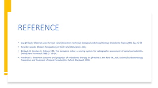 REFERENCE
• Dag Ørstavik. Materials used for root canal obturation: technical, biological and clinical testing: Endodontic Topics 2005, 12, 25–38
• Ricardo Caicedo. Modern Perspectives in Root Canal Obturation: ADA.
• Ørstavik D, Kerekes K, Eriksen HM. The periapical index: a scoring system for radiographic assessment of apical periodontitis.
Endod Dent Traumatol 1986: 2: 20–34.
• Friedman S. Treatment outcome and prognosis of endodontic therapy. In: Ørstavik D, Pitt Ford TR., eds. Essential Endodontology.
Prevention and Treatment of Apical Periodontitis. Oxford: Blackwell, 1998.
 
