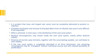 • It is prudent that clean and shaped root canals must be completely obturated to prevent re-
infection.
• Complete sterilization and removal of all pulpal debris from an infected root canal is very difficult,
if not impossible
• What is achieved, in most cases, is the disinfection of the root canal system.
• Residual microorganisms may remain inside the root canal system, mainly within dentinal
tubules.
• Presence of necrotic pulp remnants, together with the accumulating exudate, can contribute to
their viability.
• If the root canal system is completely obturated in all three dimensions, any remaining
microorganism may be “entrapped” without nutritional sources and with reduced possibility of
proliferation
 