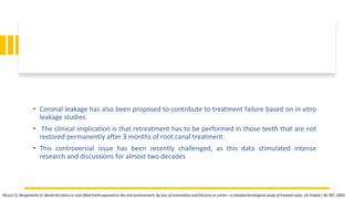 • Coronal leakage has also been proposed to contribute to treatment failure based on in vitro
leakage studies.
• The clinical implication is that retreatment has to be performed in those teeth that are not
restored permanently after 3 months of root canal treatment.
• This controversial issue has been recently challenged, as this data stimulated intense
research and discussions for almost two decades
Ricucci D, Bergenholtz G: Bacterial status in root-filled teeth exposed to the oral environment by loss of restoration and fracture or caries—a histobacteriological study of treated cases, Int Endod J 36:787, 2003
 