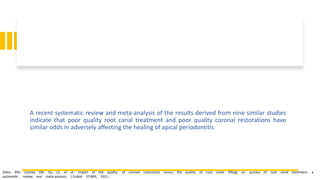A recent systematic review and meta-analysis of the results derived from nine similar studies
indicate that poor quality root canal treatment and poor quality coronal restorations have
similar odds in adversely affecting the healing of apical periodontitis
Gillen BM, Looney SW, Gu LS, et al: Impact of the quality of coronal restoration versus the quality of root canal fillings on success of root canal treatment: a
systematic review and meta-analysis, J Endod 37:895, 2011.
 