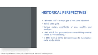 HISTORICAL PERSPECTIVES
• “Hermetic seal” -- a major goal of root canal treatment
• Before 1800 - gold.
• Various metals, oxychloride of zinc, paraffin, and
amalgam
• 1847, Hill  first gutta-percha root canal filling material
known as “Hill’s stopping.”
• In 1887 the S.S. White Company began to manufacture
gutta-percha points
Koch CRE, Thorpe BLT: A history of dentistry, vols. 2 and 3, Fort Wayne, IN, 1909, National Art Publishing Company
 