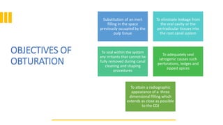 OBJECTIVES OF
OBTURATION
Substitution of an inert
filling in the space
previously occupied by the
pulp tissue
To eliminate leakage from
the oral cavity or the
periradicular tissues into
the root canal system
To seal within the system
any irritants that cannot be
fully removed during canal
cleaning and shaping
procedures
To adequately seal
iatrogenic causes such
perforations, ledges and
zipped apices
To attain a radiographic
appearance of a three
dimensional filling which
extends as close as possible
to the CDJ
 
