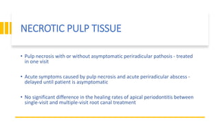 NECROTIC PULP TISSUE
• Pulp necrosis with or without asymptomatic periradicular pathosis - treated
in one visit
• Acute symptoms caused by pulp necrosis and acute periradicular abscess -
delayed until patient is asymptomatic
• No significant difference in the healing rates of apical periodontitis between
single-visit and multiple-visit root canal treatment
 