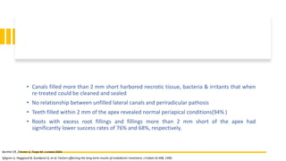 • Canals filled more than 2 mm short harbored necrotic tissue, bacteria & irritants that when
re-treated could be cleaned and sealed
• No relationship between unfilled lateral canals and periradicular pathosis
• Teeth filled within 2 mm of the apex revealed normal periapical conditions(94% )
• Roots with excess root fillings and fillings more than 2 mm short of the apex had
significantly lower success rates of 76% and 68%, respectively.
Sjögren U, Hagglund B, Sundqvist G, et al: Factors affecting the long-term results of endodontic treatment, J Endod 16:498, 1990.
Barthel CR, Zimmer S, Trope M: J endod 2004
 