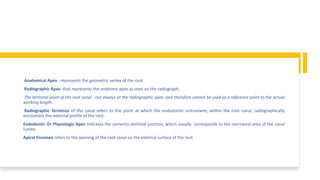 Anatomical Apex - represents the geometric vertex of the root
Radiographic Apex -that represents the anatomic apex as seen on the radiograph.
The terminal point of the root canal - not always at the radiographic apex and therefore cannot be used as a reference point to the actual
working length.
Radiographic Terminus of the canal refers to the point at which the endodontic instrument, within the root canal, radiographically
encounters the external profile of the root.
Endodontic Or Physiologic Apex indicates the cemento-dentinal junction, which usually corresponds to the narrowest area of the canal
lumen.
Apical Foramen refers to the opening of the root canal on the external surface of the root
 