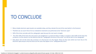 TO CONCLUDE
• Many reliable electronic apex locators are available today, and they indicate the end of the canal (which is the foramen)
• Therefore we can assert that all of our endodontic treatments are performed at the “electronic apex”
• 50% of the times coincides with the radiographic apex because the root canal is straight.
• The other 50% of the times the root canal is not straight but is curved and when it makes a curvature, about 40% of the times the
curvature is to the mesial or to the distal (so that the “radiographic terminus of the canal” can still be seen on the radiograph)
• Only about 10 % of the times the curvature is to the buccal or to the lingual. These are the cases where we must rely on the
electronic apex locators only and these are the cases that appear to be “radiographically short”.
Castellucci A, Falchetta M, Sinigaglia F. La determinazione radiografica della sede del forame apicale. G It Endo. 1993;3:114–122.
 