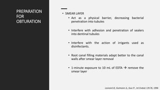 PREPARATION
FOR
OBTURATION
• SMEAR LAYER
• Act as a physical barrier, decreasing bacterial
penetration into tubules
• Interfere with adhesion and penetration of sealers
into dentinal tubules
• Interfere with the action of irrigants used as
disinfectants.
• Root canal filling materials adapt better to the canal
walls after smear layer removal
• 1-minute exposure to 10 mL of EDTA  remove the
smear layer
Leonard JE, Gutmann JL, Guo IY , Int Endod J 29:76, 1996
 
