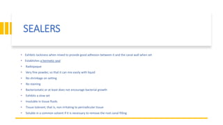 SEALERS
• Exhibits tackiness when mixed to provide good adhesion between it and the canal wall when set
• Establishes a hermetic seal
• Radiopaque
• Very fine powder, so that it can mix easily with liquid
• No shrinkage on setting
• No staining
• Bacteriostatic or at least does not encourage bacterial growth
• Exhibits a slow set
• Insoluble in tissue fluids
• Tissue tolerant; that is, non irritating to periradicular tissue
• Soluble in a common solvent if it is necessary to remove the root canal filling
 