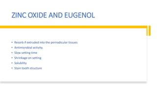 ZINC OXIDE AND EUGENOL
• Resorb if extruded into the periradicular tissues
• Antimicrobial activity.
• Slow setting time
• Shrinkage on setting
• Solubility
• Stain tooth structure
 