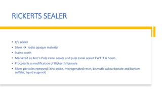 RICKERTS SEALER
• P/L sealer
• Silver  radio opaque material
• Stains tooth
• Marketed as Kerr’s Pulp canal sealer and pulp canal sealer EWT 6 hours
• Procosol is a modification of Rickert’s formula
• Silver particles removed (zinc oxide, hydrogenated resin, bismuth subcarbonate and barium
sulfate; liquid eugenol)
 