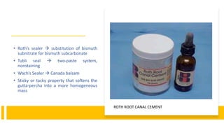 • Roth’s sealer  substitution of bismuth
subnitrate for bismuth subcarbonate
• Tubli seal  two-paste system,
nonstaining
• Wach’s Sealer  Canada balsam
• Sticky or tacky property that softens the
gutta-percha into a more homogeneous
mass
ROTH ROOT CANAL CEMENT
 