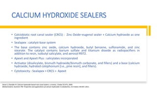 CALCIUM HYDROXIDE SEALERS
• Calciobiotic root canal sealer (CRCS) : Zinc Oxide–eugenol sealer + Calcium hydroxide as one
ingredient
• Sealapex : catalyst-base system
• The base contains zinc oxide, calcium hydroxide, butyl benzene, sulfonamide, and zinc
stearate. The catalyst contains barium sulfate and titanium dioxide as radiopacifiers in
addition to resin, isobutyl salicylate, and aerosol R972.
• Apexit and Apexit Plus : salicylates incorporated
• Activator (disalicylate, bismuth hydroxide/bismuth carbonate, and fillers) and a base (calcium
hydroxide, hydrated colophonium [i.e., pine resin], and fillers).
• Cytotoxicity : Sealapex > CRCS > Apexit
Desai S, Chandler N: Calcium hydroxide-based root canal sealers: a review, J Endod 35:475, 2009.
Mohammadi Z, Dummer PM: Properties and applications of calcium hydroxide in endodontics, Int Endod J 44:697, 2011.
 