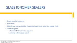 GLASS IONOMER SEALERS
• Dentin-bonding properties
• Ketac-Endo
• Difficult to properly condition the dentinal walls in the apical and middle thirds
• Disadvantage 
Removal if retreatment is required
Minimal antimicrobial activity
Loest C, Trope M, Friedman S, J Endod 19:201, 1993
Heling I ; J Endod 22:257, 1996..
 