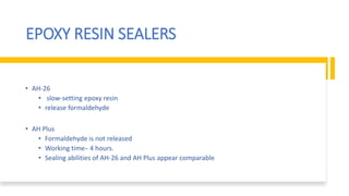 EPOXY RESIN SEALERS
• AH-26
• slow-setting epoxy resin
• release formaldehyde
• AH Plus
• Formaldehyde is not released
• Working time ̴ 4 hours.
• Sealing abilities of AH-26 and AH Plus appear comparable
 
