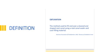 DEFINITION
OBTURATION
The method used to fill and seal a cleaned and
shaped root canal using a root canal sealer and
core filling material.
American Association Of Endodontists (AAE) Glossary of Endodontic terms
 