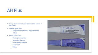 AH Plus
• Epoxy resin–amine based system that comes in
two tubes
• Epoxide paste tube
• Diepoxide (bisphenol A diglycidyl ether)
• Fillers
• Amine paste tube
• Primary monoamine
• Secondary diamine
• Di secondary diamine
• Silicone oil
• Fillers
 