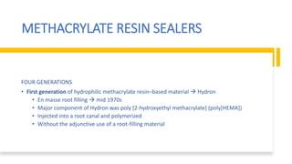 METHACRYLATE RESIN SEALERS
FOUR GENERATIONS
• First generation of hydrophilic methacrylate resin–based material  Hydron
• En masse root filling  mid 1970s
• Major component of Hydron was poly [2-hydroxyethyl methacrylate] (poly[HEMA])
• Injected into a root canal and polymerized
• Without the adjunctive use of a root-filling material
 