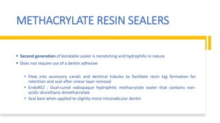 METHACRYLATE RESIN SEALERS
 Second generation of bondable sealer is nonetching and hydrophilic in nature
 Does not require use of a dentin adhesive
• Flow into accessory canals and dentinal tubules to facilitate resin tag formation for
retention and seal after smear layer removal
• EndoREZ : Dual-cured radiopaque hydrophilic methacrylate sealer that contains non-
acidic diurethane dimethacrylate
• Seal best when applied to slightly moist intraradicular dentin
 