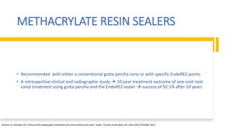 METHACRYLATE RESIN SEALERS
• Recommended with either a conventional gutta-percha cone or with specific EndoREZ points
• A retrospective clinical and radiographic study  10-year treatment outcome of one-visit root
canal treatment using gutta-percha and the EndoREZ sealer  success of 92.1% after 10 years
Zmener O, Pameijer CH: Clinical and radiographic evaluation of a resin-based root canal sealer: 10-year recall data, Int J Dent 2012:763248, 2012.
 