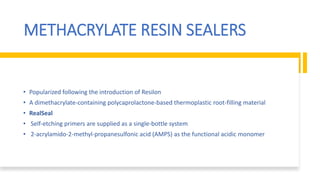 METHACRYLATE RESIN SEALERS
• Popularized following the introduction of Resilon
• A dimethacrylate-containing polycaprolactone-based thermoplastic root-filling material
• RealSeal
• Self-etching primers are supplied as a single-bottle system
• 2-acrylamido-2-methyl-propanesulfonic acid (AMPS) as the functional acidic monomer
 