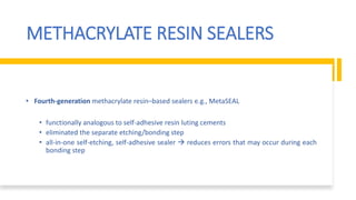 METHACRYLATE RESIN SEALERS
• Fourth-generation methacrylate resin–based sealers e.g., MetaSEAL
• functionally analogous to self-adhesive resin luting cements
• eliminated the separate etching/bonding step
• all-in-one self-etching, self-adhesive sealer  reduces errors that may occur during each
bonding step
 