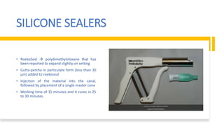 SILICONE SEALERS
• RoekoSeal  polydimethylsiloxane that has
been reported to expand slightly on setting
• Gutta-percha in particulate form (less than 30
μm) added to roekoseal
• Injection of the material into the canal,
followed by placement of a single master cone
• Working time of 15 minutes and it cures in 25
to 30 minutes.
GuttaFlow trituration capsule and injection
syringe (Coltène/Whaledent).
 