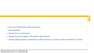 • Fills canal irregularities with consistency
• Biocompatible
• Setting time is inconsistent
• Delayed by final irrigation with sodium hypochlorite.
• Sealing ability appears comparable to other techniques in some studies and inferior in others
Bouillaguet S, Wataha JC, Tay FR, et al, J Endod 32:989, 2006
Brackett MG, Martin R, Sword J, et al:, J Endod 32:1188, 2006.
 