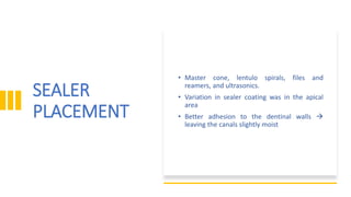 SEALER
PLACEMENT
• Master cone, lentulo spirals, files and
reamers, and ultrasonics.
• Variation in sealer coating was in the apical
area
• Better adhesion to the dentinal walls 
leaving the canals slightly moist
 