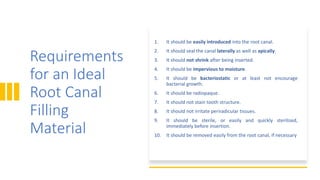 Requirements
for an Ideal
Root Canal
Filling
Material
1. It should be easily introduced into the root canal.
2. It should seal the canal laterally as well as apically.
3. It should not shrink after being inserted.
4. It should be impervious to moisture.
5. It should be bacteriostatic or at least not encourage
bacterial growth.
6. It should be radiopaque.
7. It should not stain tooth structure.
8. It should not irritate periradicular tissues.
9. It should be sterile, or easily and quickly sterilized,
immediately before insertion.
10. It should be removed easily from the root canal, if necessary
 