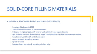 SOLID-CORE FILLING MATERIALS
• HISTORICAL ROOT CANAL FILLING MATERIALS (SILVER POINTS)
• Introduced by Jasper in 1933
• Same diameter and taper as files and reamers
• Indicated in mature teeth with small or well-calcified round tapered canals
• Not indicated for filling anterior teeth, single canal premolars, or large single canals in molars.
• Easy to insert, and length control was easier.
• Do not seal well laterally or apically
• Spaces or voids
• leakage allows corrosion & formation of silver salts
 