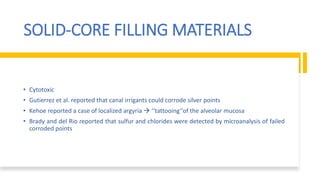 SOLID-CORE FILLING MATERIALS
• Cytotoxic
• Gutierrez et al. reported that canal irrigants could corrode silver points
• Kehoe reported a case of localized argyria  ‘‘tattooing’’of the alveolar mucosa
• Brady and del Rio reported that sulfur and chlorides were detected by microanalysis of failed
corroded points
 